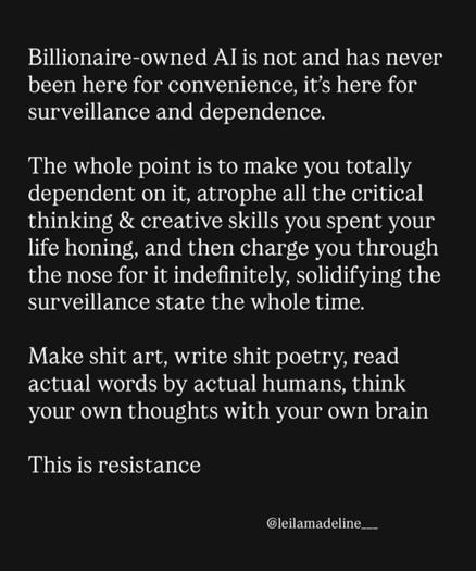 Billionaire-owned Al is not and has never been here for convenience, it's here for surveillance and dependence. The whole point is to make you totally dependent on it, atrophe all the critical thinking & creative skills you spent your life honing, and then charge you through the nose for it indefinitely, solidifying the surveillance state the whole time. Make shit art, write shit poetry, read actual words by actual humans, think your own thoughts with your own brain This is resistance @leilamadeline___