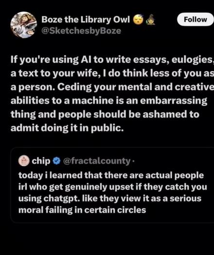 Boze the Library Owl @SketchesbyBoze Follow If you're using Al to write essays, eulogies. a text to your wife, I do think less of you as a person. Ceding your mental and creative abilities to a machine is an embarrassing thing and people should be ashamed to admit doing it in public. chip • @fractalcounty• today i learned that there are actual people irl who get genuinely upset if they catch you using chatgpt. like they view it as a serious moral failing in certain circles