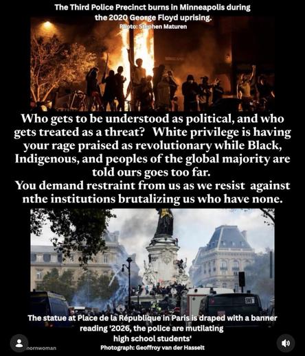 The Third Police Precinct burns in Minneapolis during the 2020 George Floyd uprising. Photo: Stephen Maturen MINNEAR Who gets to be understood as political, and who gets treated as a threat? White privilege is having your rage praised as revolutionary while Black, Indigenous, and peoples of the global majority are told ours goes too far. You demand restraint from us as we resist against nthe institutions brutalizing us who have none. SMS" The statue at Place de la République in Paris is draped with a banner reading '2026, the police are mutilating high school students nornwoman Photograph: Geoffroy van der Hasselt